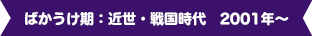 ばかうけ期：近世・戦国時代 2001年～
