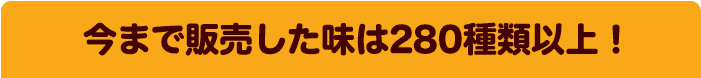 今まで販売した味は280種類以上！