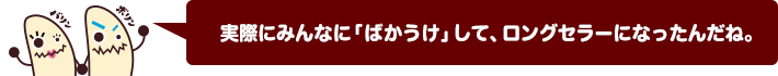 実際にみんなに「ばかうけ」して、ロングセラーになったんだね。