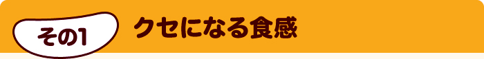 その1 クセになる食感
