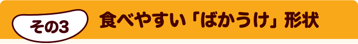 その3 食べやすい「ばかうけ」形状