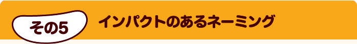 その5 インパクトのあるネーミング