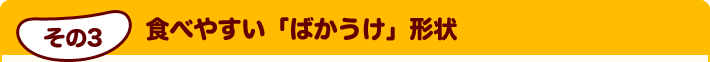 その3 食べやすい「ばかうけ」形状