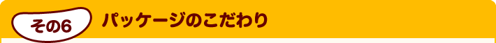 その6 パッケージのこだわり